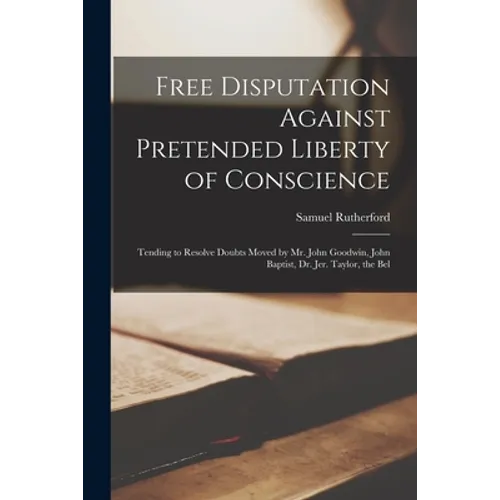 Free Disputation Against Pretended Liberty of Conscience: Tending to Resolve Doubts Moved by Mr. John Goodwin, John Baptist, Dr. Jer. Taylor, the Bel