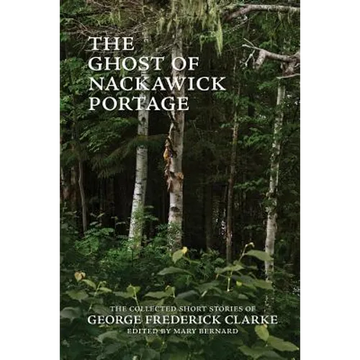 The Ghost of Nackawick Portage: The Collected Short Stories of George Frederick Clarke - Paperback