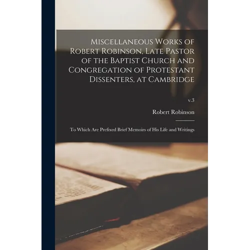 Miscellaneous Works of Robert Robinson, Late Pastor of the Baptist Church and Congregation of Protestant Dissenters, at Cambridge: to Which Are Prefix