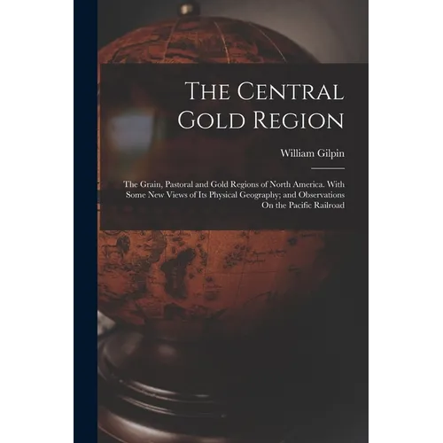 The Central Gold Region: The Grain, Pastoral and Gold Regions of North America. With Some New Views of Its Physical Geography; and Observations