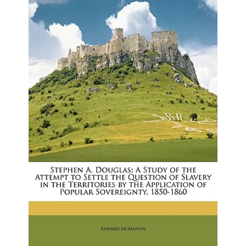 Stephen A. Douglas: A Study of the Attempt to Settle the Question of Slavery in the Territories by the Application of Popular Sovereignty, 1850-1860