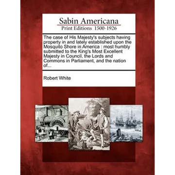 The Case of His Majesty's Subjects Having Property in and Lately Established Upon the Mosquito Shore in America: Most Humbly Submitted to the King's M - Paperback