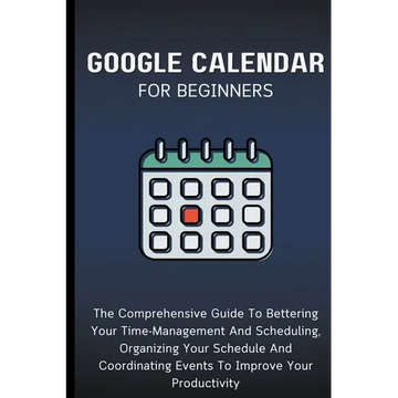 Google Calendar For Beginners: The Comprehensive Guide To Bettering Your Time-Management And Scheduling, Organizing Your Schedule And Coordinating Eve - Paperback