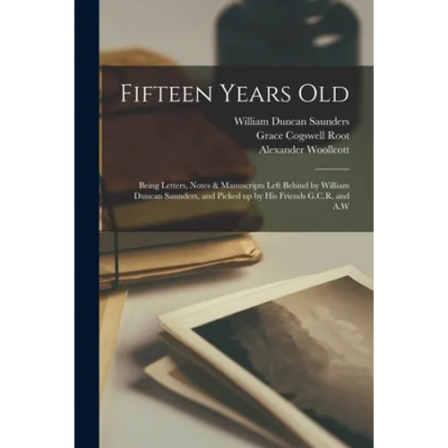 Fifteen Years Old: Being Letters, Notes & Manuscripts Left Behind by William Duncan Saunders, and Picked up by His Friends G.C.R. and A.W