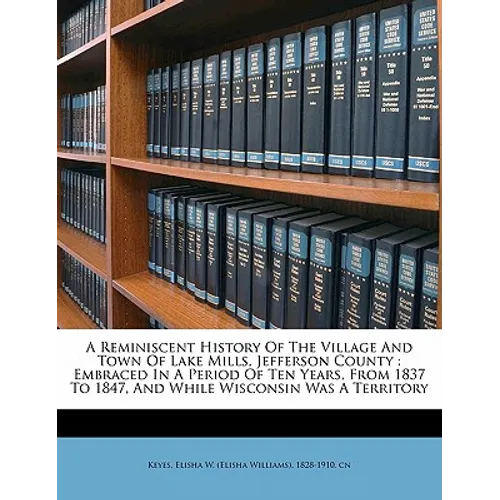A Reminiscent History of the Village and Town of Lake Mills, Jefferson County: Embraced in a Period of Ten Years, from 1837 to 1847, and While Wiscons
