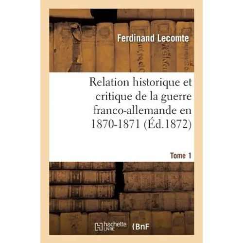 Relation Historique Et Critique de la Guerre Franco-Allemande En 1870-1871. Tome 1