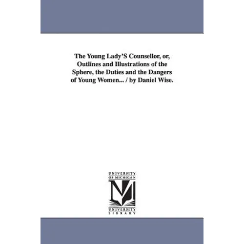 The Young Lady'S Counsellor, or, Outlines and Illustrations of the Sphere, the Duties and the Dangers of Young Women... / by Daniel Wise.