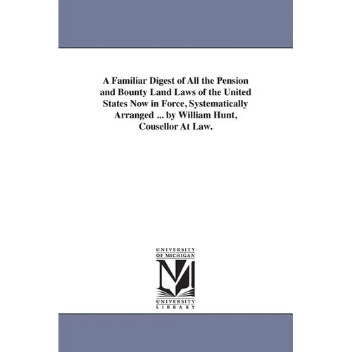 A Familiar Digest of All the Pension and Bounty Land Laws of the United States Now in Force, Systematically Arranged ... by William Hunt, Cousellor At