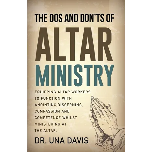 The Do's And Don'ts Of Altar Ministry: Equipping Altar Workers to Function With Anointing, Discerning, Compassion and Competence Whilst Ministering at