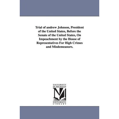 Trial of Andrew Johnson, President of the United States, Before the Senate of the United States, on Impeachment by the House of Representatives for Hi