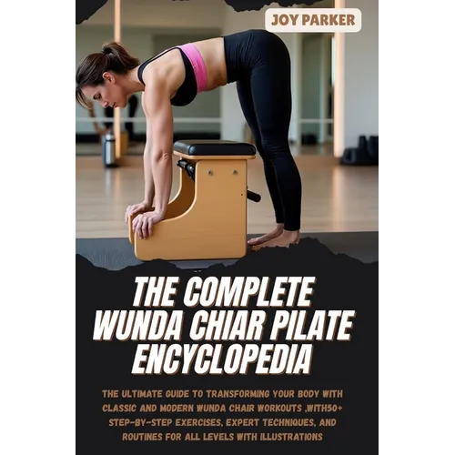 The Complete Wunda Chiar Pilate Encyclopedia: The Ultimate Guide to Transforming Your Body with Classic and Modern Wunda Chair Workouts, with 50+ Step