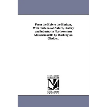 From the Hub to the Hudson, With Sketches of Nature, History and industry in Northwestern Massachussetts by Washington Gladden. - Paperback