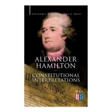 Alexander Hamilton: Constitutional Interpretations: Works & Speeches in Favor of the American Constitution Including The Federalist Papers and The Con - Paperback