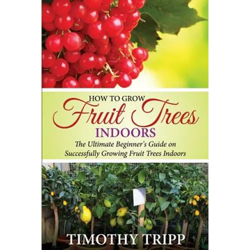 How to Grow Fruit Trees Indoors: The Ultimate Beginner's Guide on Successfully Growing Fruit Trees Indoors - Paperback