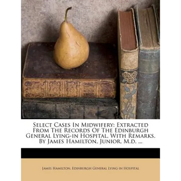 Select Cases in Midwifery: Extracted from the Records of the Edinburgh General Lying-In Hospital. with Remarks. by James Hamilton, Junior, M.D. . - Paperback