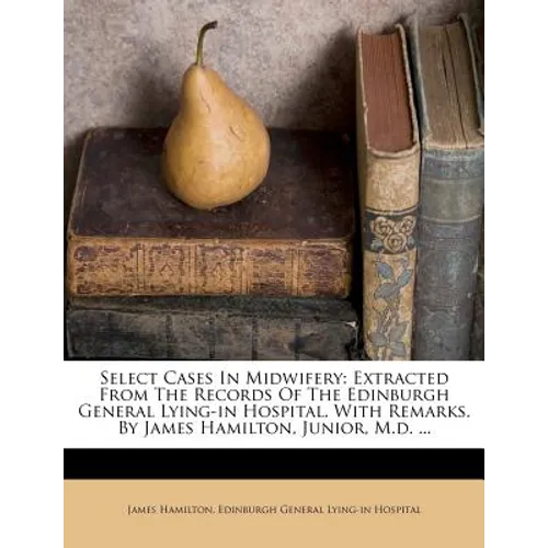 Select Cases in Midwifery: Extracted from the Records of the Edinburgh General Lying-In Hospital. with Remarks. by James Hamilton, Junior, M.D. .