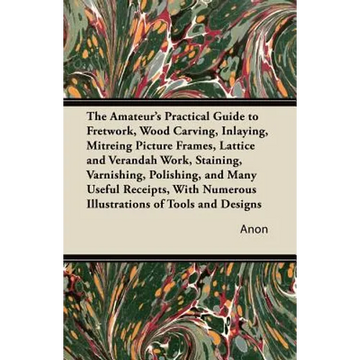 The Amateur's Practical Guide to Fretwork, Wood Carving, Inlaying, Mitreing Picture Frames, Lattice and Verandah Work, Staining, Varnishing, Polishing - Paperback