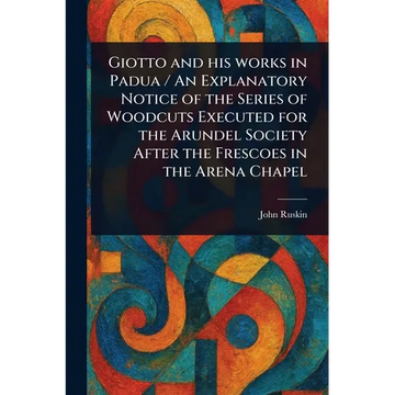 Giotto and His Works in Padua / An Explanatory Notice of the Series of Woodcuts Executed for the Arundel Society After the Frescoes in the Arena Chape - Paperback