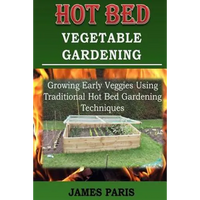 Hot Bed Vegetable Gardening: Growing Early Veggies Using Traditional Hot Bed Gardening Techniques - Paperback
