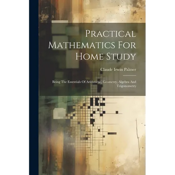 Practical Mathematics For Home Study: Being The Essentials Of Arithmetic, Geometry, Algebra And Trigonometry - Paperback