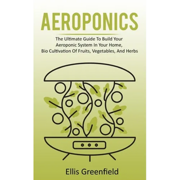 Aeroponics: The Ultimate Guide To Build Your Aeroponic System In Your Home, Bio Cultivation Of Fruits, Vegetables, And Herbs - Paperback