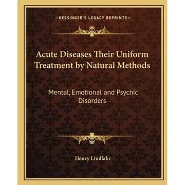 Acute Diseases Their Uniform Treatment by Natural Methods: Mental, Emotional and Psychic Disorders - Paperback