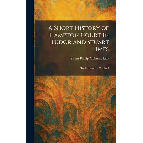 A Short History of Hampton Court in Tudor and Stuart Times: To the Death of Charles I