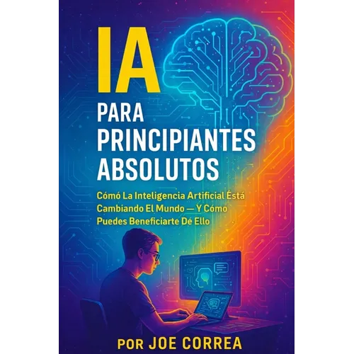 IA Para Principiantes Absolutos: Cómo La Inteligencia Artificial Está Cambiando El Mundo - Y Cómo Puedes Beneficiarte De Ello