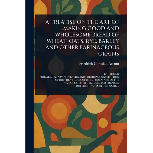 A Treatise on the Art of Making Good and Wholesome Bread of Wheat, Oats, Rye, Barley and Other Farinaceous Grains