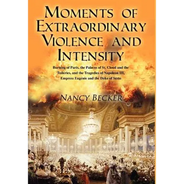 Moments of Extraordinary Violence and Intensity: Burning of Paris, the Palaces of St. Cloud and the Tuileries, and the Tragedies of Napoleon III, Empr - Hardcover