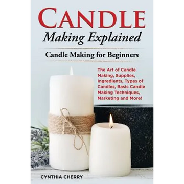 Candle Making Explained: The Art of Candle Making, Supplies, Ingredients, Types of Candles, Basic Candle Making Techniques, Marketing and More! - Paperback