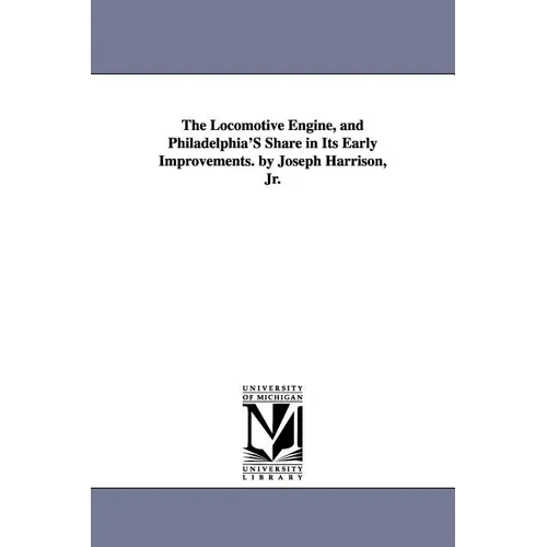 The Locomotive Engine, and Philadelphia's Share in Its Early Improvements. by Joseph Harrison, Jr.