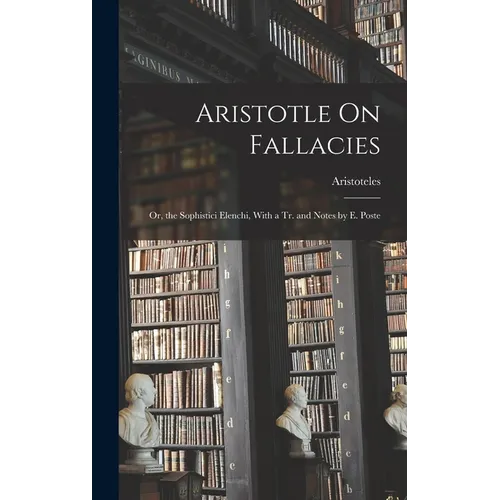 Aristotle On Fallacies: Or, the Sophistici Elenchi, With a Tr. and Notes by E. Poste