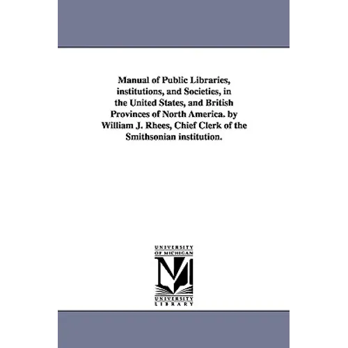 Manual of Public Libraries, institutions, and Societies, in the United States, and British Provinces of North America. by William J. Rhees, Chief Cler