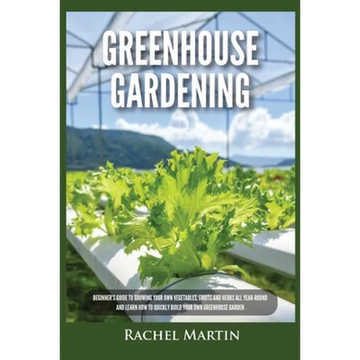 Greenhouse Gardening: Beginner's Guide to Growing Your Own Vegetables, Fruits and Herbs All Year-Round and Learn How to Quickly Build Your Own Greenho - Paperback