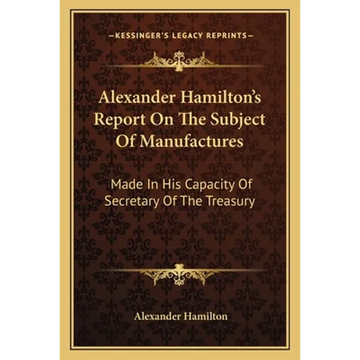 Alexander Hamilton's Report On The Subject Of Manufactures: Made In His Capacity Of Secretary Of The Treasury - Paperback