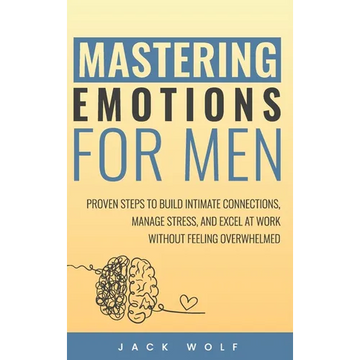 Mastering Emotions for Men: Proven Steps to Build Intimate Connections, Manage Stress, and Excel at Work Without Feeling Overwhelmed - Hardcover
