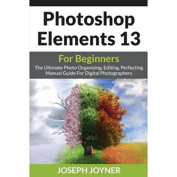 Photoshop Elements 13 For Beginners: The Ultimate Photo Organizing, Editing, Perfecting Manual Guide For Digital Photographers - Paperback