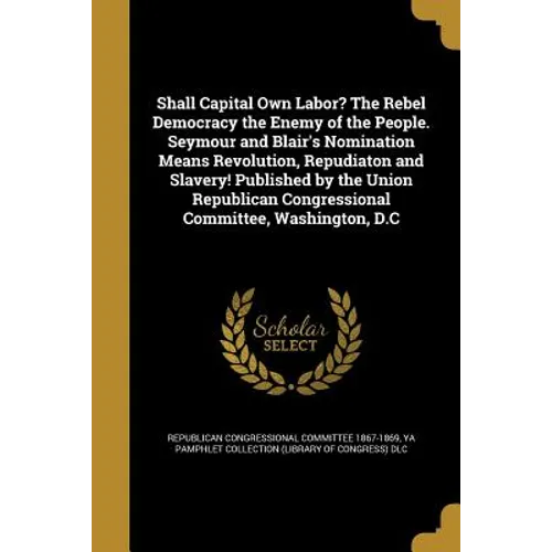 Shall Capital Own Labor? The Rebel Democracy the Enemy of the People. Seymour and Blair's Nomination Means Revolution, Repudiaton and Slavery! Publish