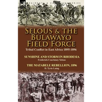 Selous & the Bulawayo Field Force: Tribal Conflict in East Africa 1895-1896-Sunshine and Storm in Rhodesia by Frederick Courteney Selous & The Matabel - Paperback