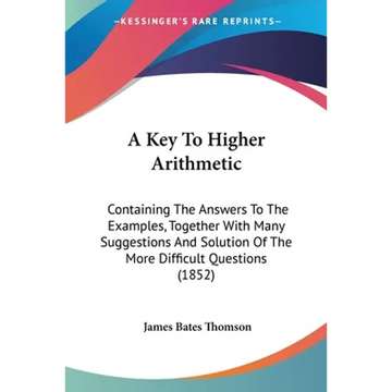 A Key To Higher Arithmetic: Containing The Answers To The Examples, Together With Many Suggestions And Solution Of The More Difficult Questions (1852) - Paperback