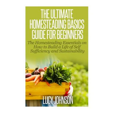 The Ultimate Homesteading Basics Guide for Beginners: The Homesteading Essentials on How to Build a Life of Self Sufficiency and Sustainability - Paperback