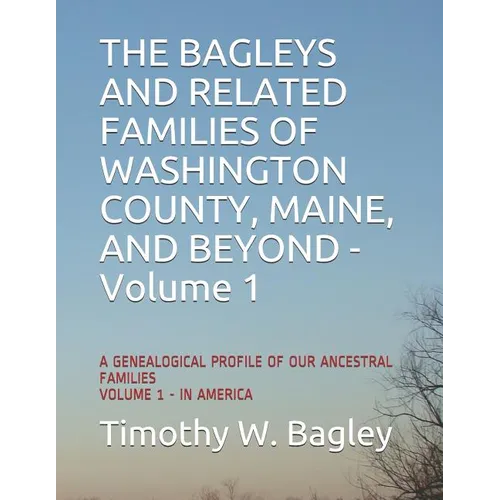 The Bagleys and Related Families of Washington County, Maine, and Beyond: A Genealogical Profile of Our Ancestral Families: Volume 1 - In America