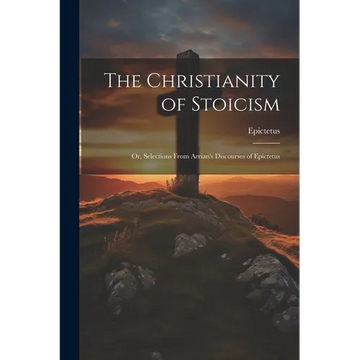 The Christianity of Stoicism: Or, Selections From Arrian's Discourses of Epictetus - Paperback