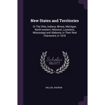 New States and Territories: Or The Ohio, Indiana, Illinois, Michigan, North-western, Missouri, Louisiana, Mississippi and Alabama, in Their Real C - Paperback