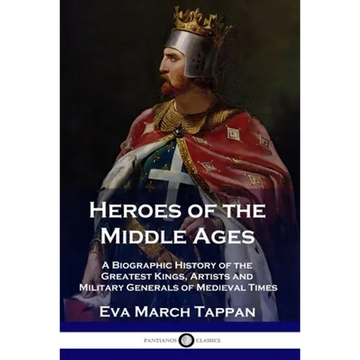 Heroes of the Middle Ages: A Biographic History of the Greatest Kings, Artists and Military Generals of Medieval Times - Paperback