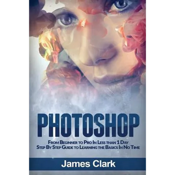 Photoshop: From Beginner to Pro in Less Than 1 Day - Step by Step Guide to Learning the Basics in No Time - Paperback