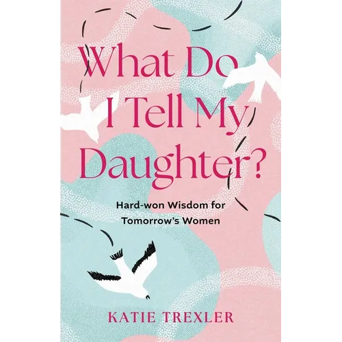 What Do I Tell My Daughter?: Hard-Won Wisdoms for Tomorrow's Women