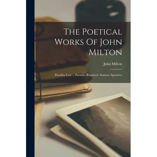 The Poetical Works Of John Milton: Paradise Lost ... Paradise Regained. Samson Agonistes