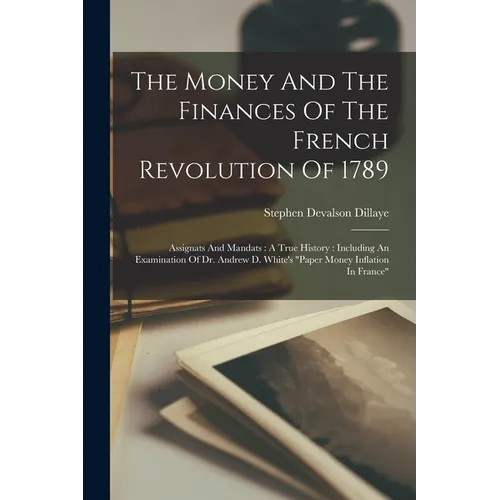 The Money And The Finances Of The French Revolution Of 1789: Assignats And Mandats: A True History: Including An Examination Of Dr. Andrew D. White's